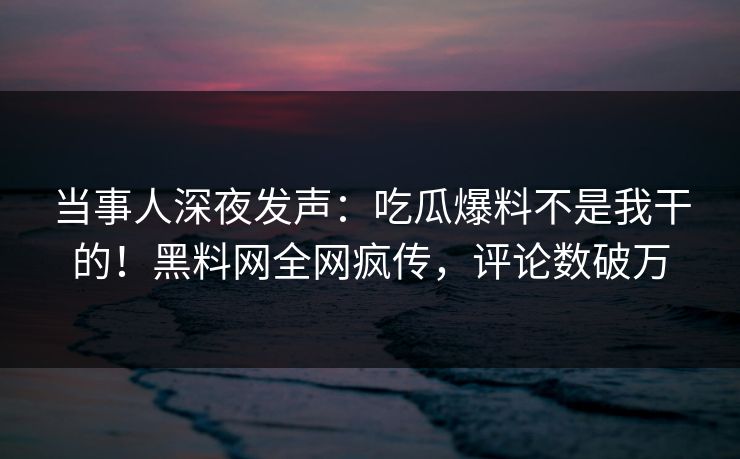 当事人深夜发声：吃瓜爆料不是我干的！黑料网全网疯传，评论数破万
