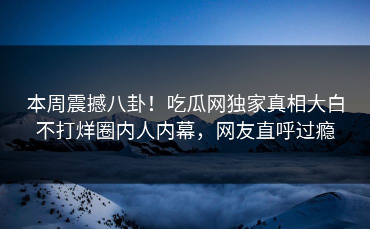 本周震撼八卦！吃瓜网独家真相大白不打烊圈内人内幕，网友直呼过瘾