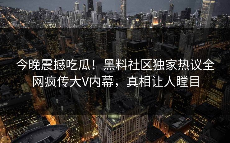 今晚震撼吃瓜！黑料社区独家热议全网疯传大V内幕，真相让人瞠目