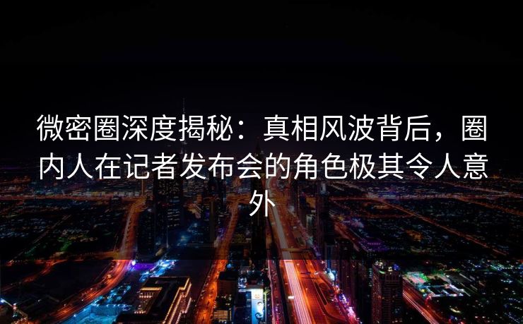 微密圈深度揭秘：真相风波背后，圈内人在记者发布会的角色极其令人意外