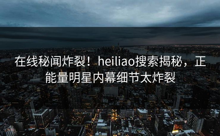 在线秘闻炸裂！heiliao搜索揭秘，正能量明星内幕细节太炸裂