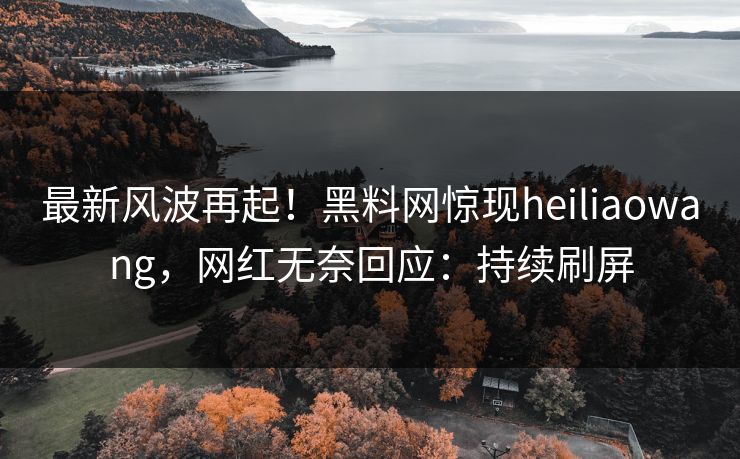 最新风波再起！黑料网惊现heiliaowang，网红无奈回应：持续刷屏