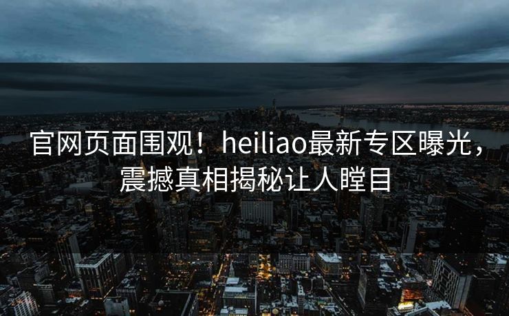 官网页面围观!heiliao最新专区曝光,震撼真相揭秘让人瞠目