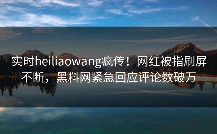 实时heiliaowang疯传！网红被指刷屏不断，黑料网紧急回应评论数破万