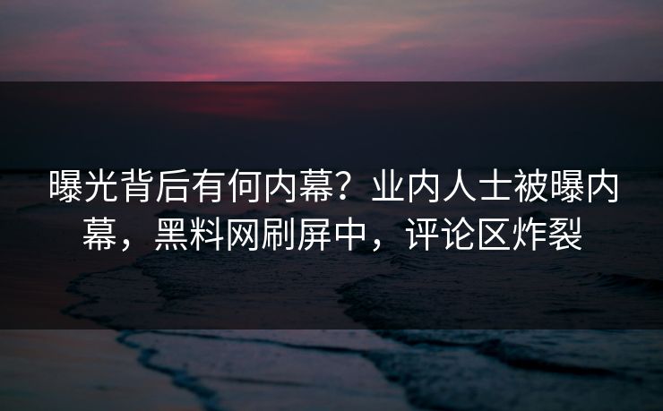 曝光背后有何内幕？业内人士被曝内幕，黑料网刷屏中，评论区炸裂