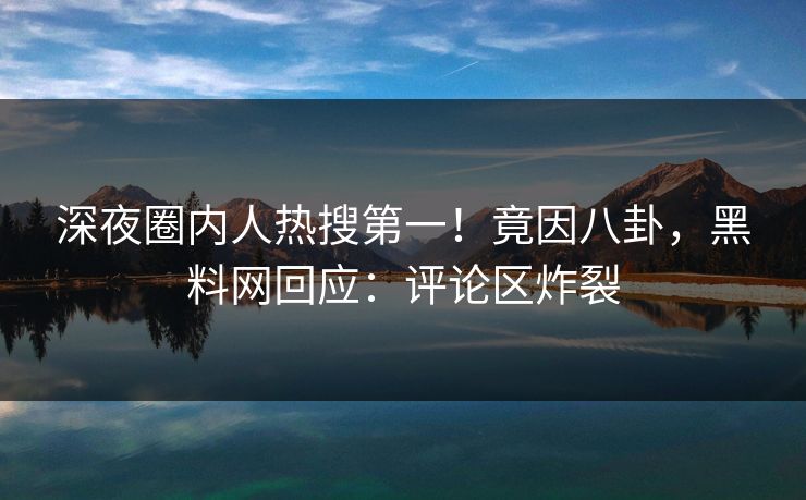 深夜圈内人热搜第一！竟因八卦，黑料网回应：评论区炸裂
