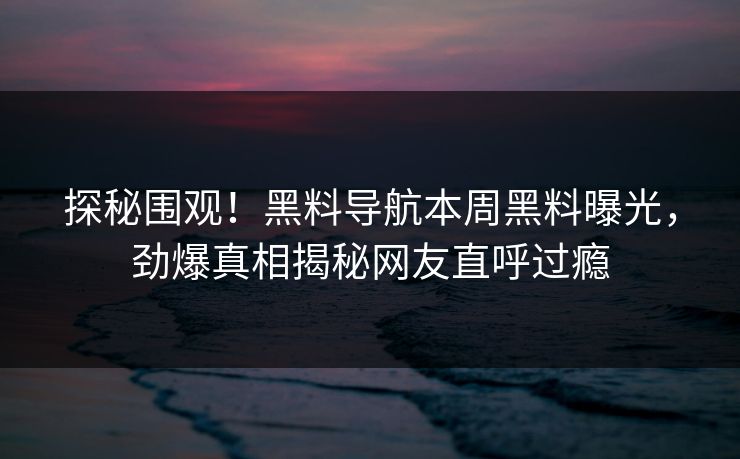 探秘围观！黑料导航本周黑料曝光，劲爆真相揭秘网友直呼过瘾