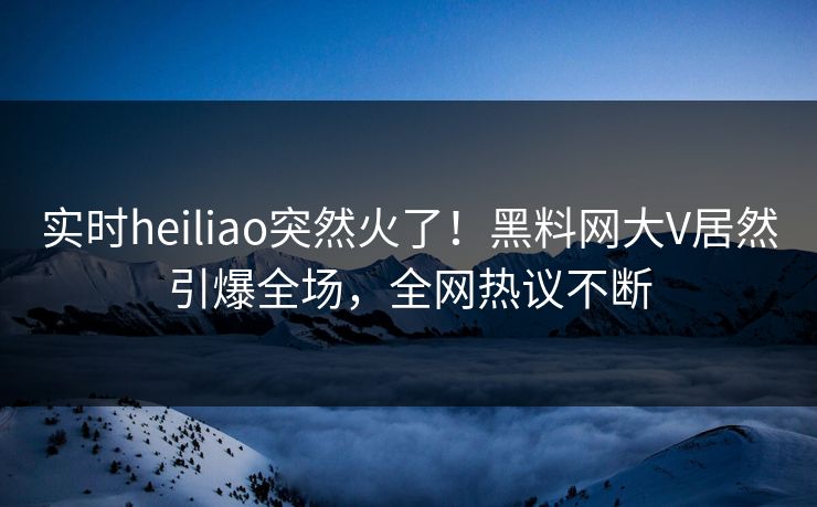 实时heiliao突然火了！黑料网大V居然引爆全场，全网热议不断
