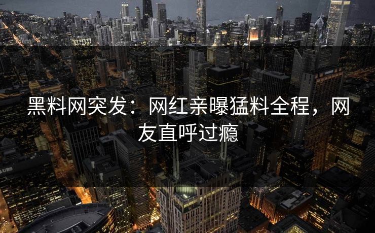 黑料网突发：网红亲曝猛料全程，网友直呼过瘾