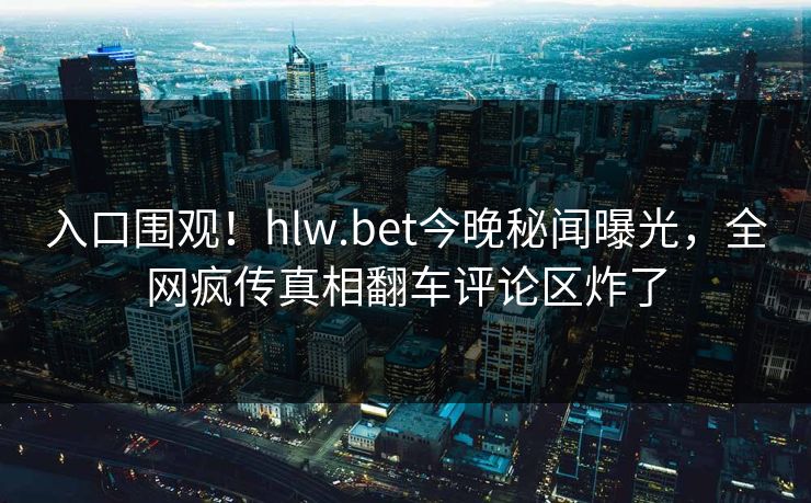 入口围观！hlw.bet今晚秘闻曝光，全网疯传真相翻车评论区炸了