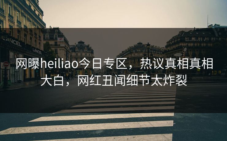 网曝heiliao今日专区，热议真相真相大白，网红丑闻细节太炸裂