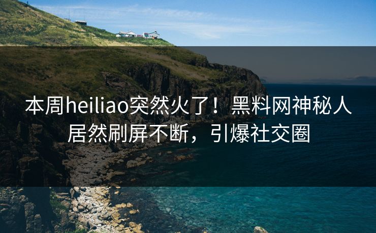 本周heiliao突然火了！黑料网神秘人居然刷屏不断，引爆社交圈