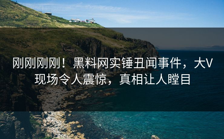 刚刚刚刚！黑料网实锤丑闻事件，大V现场令人震惊，真相让人瞠目