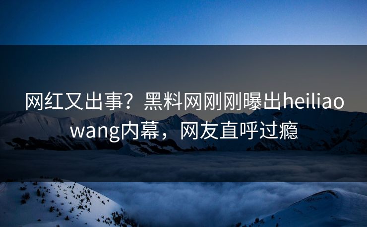 网红又出事？黑料网刚刚曝出heiliaowang内幕，网友直呼过瘾