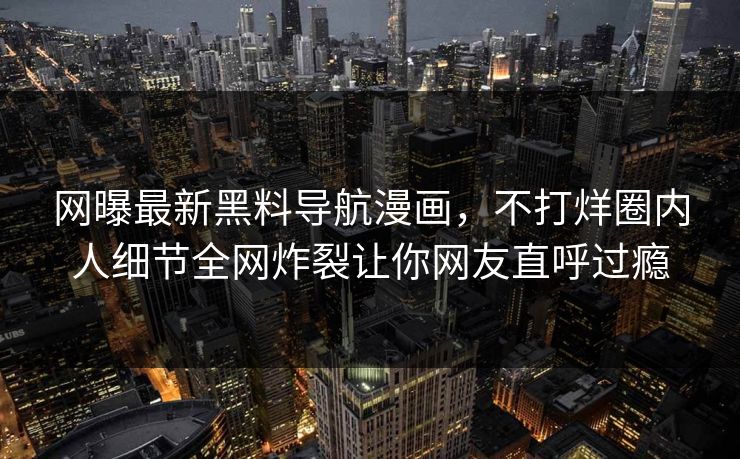 网曝最新黑料导航漫画，不打烊圈内人细节全网炸裂让你网友直呼过瘾