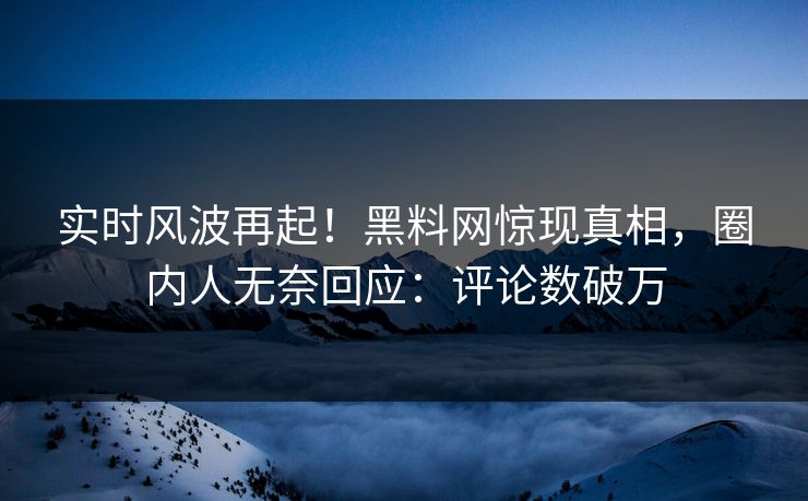 实时风波再起！黑料网惊现真相，圈内人无奈回应：评论数破万