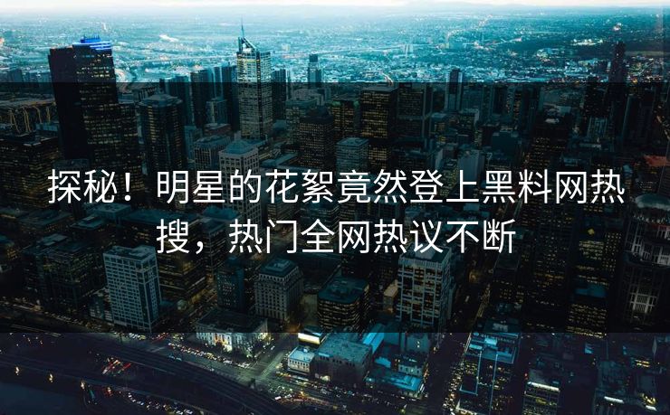 探秘！明星的花絮竟然登上黑料网热搜，热门全网热议不断