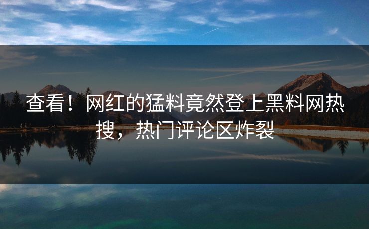 查看！网红的猛料竟然登上黑料网热搜，热门评论区炸裂