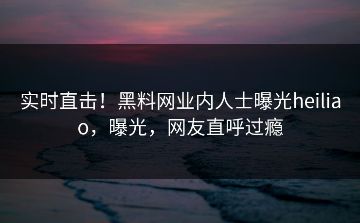 实时直击！黑料网业内人士曝光heiliao，曝光，网友直呼过瘾