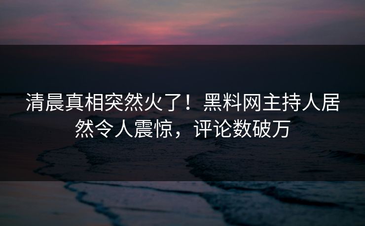 清晨真相突然火了！黑料网主持人居然令人震惊，评论数破万