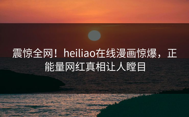 震惊全网！heiliao在线漫画惊爆，正能量网红真相让人瞠目