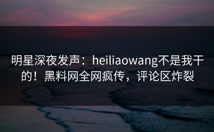 明星深夜发声：heiliaowang不是我干的！黑料网全网疯传，评论区炸裂