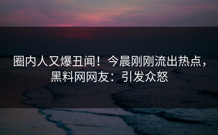 圈内人又爆丑闻！今晨刚刚流出热点，黑料网网友：引发众怒