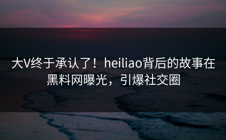 大V终于承认了！heiliao背后的故事在黑料网曝光，引爆社交圈