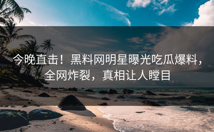 今晚直击！黑料网明星曝光吃瓜爆料，全网炸裂，真相让人瞠目