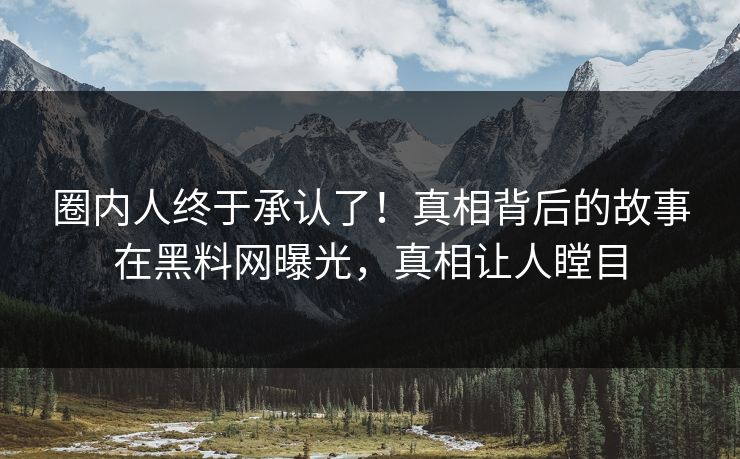 圈内人终于承认了！真相背后的故事在黑料网曝光，真相让人瞠目
