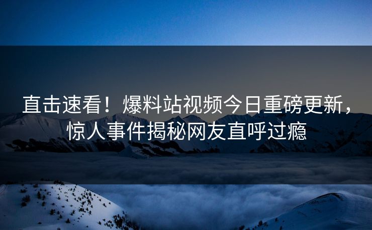直击速看！爆料站视频今日重磅更新，惊人事件揭秘网友直呼过瘾