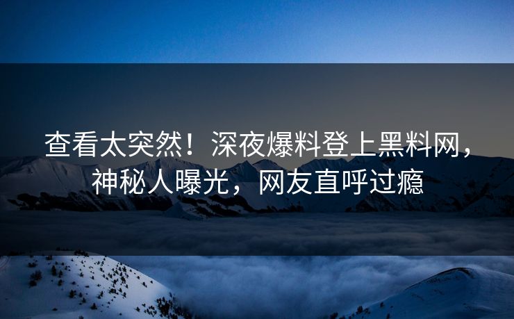 查看太突然！深夜爆料登上黑料网，神秘人曝光，网友直呼过瘾