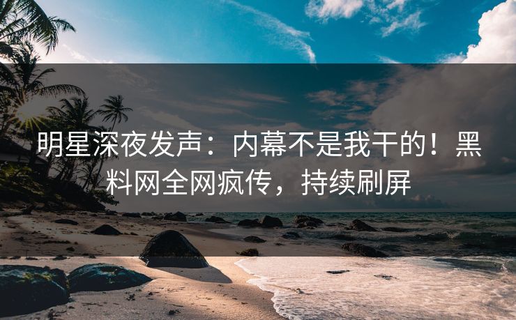 明星深夜发声：内幕不是我干的！黑料网全网疯传，持续刷屏