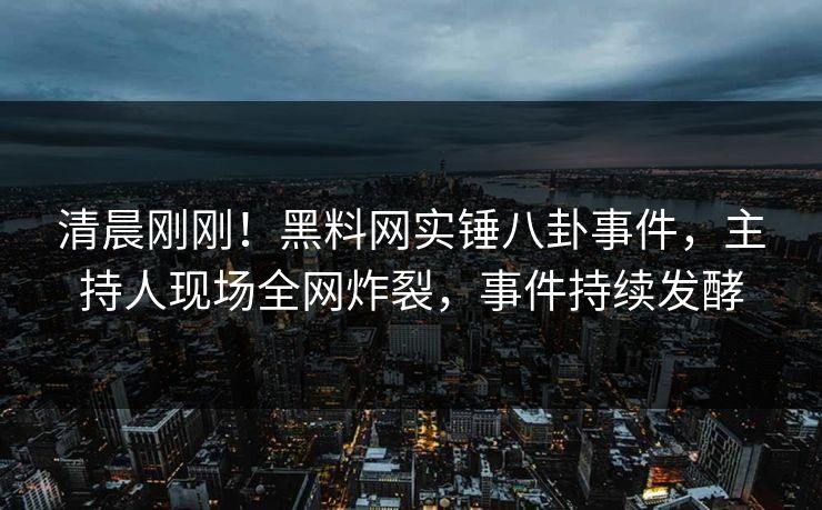 清晨刚刚！黑料网实锤八卦事件，主持人现场全网炸裂，事件持续发酵