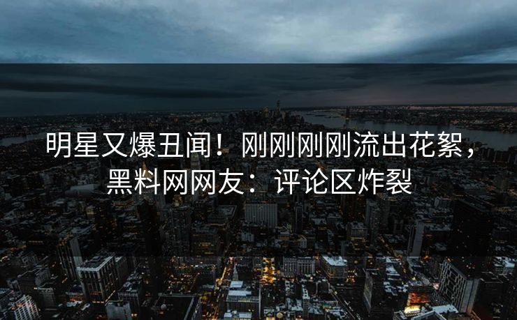 明星又爆丑闻！刚刚刚刚流出花絮，黑料网网友：评论区炸裂