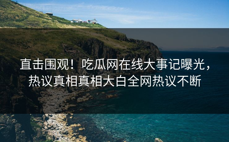 直击围观！吃瓜网在线大事记曝光，热议真相真相大白全网热议不断