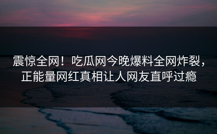 震惊全网！吃瓜网今晚爆料全网炸裂，正能量网红真相让人网友直呼过瘾