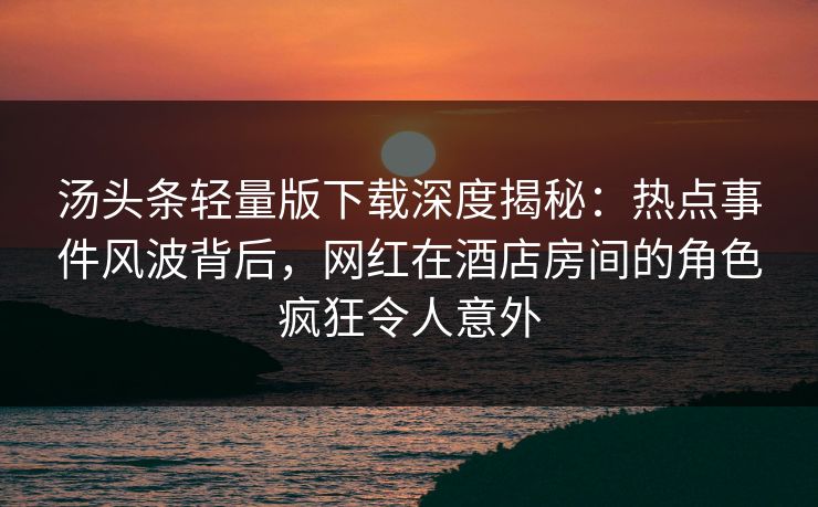 汤头条轻量版下载深度揭秘：热点事件风波背后，网红在酒店房间的角色疯狂令人意外