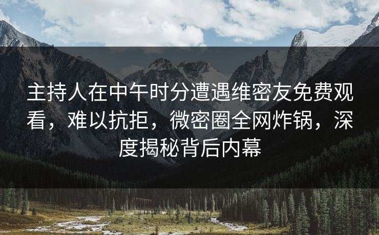 主持人在中午时分遭遇维密友免费观看，难以抗拒，微密圈全网炸锅，深度揭秘背后内幕