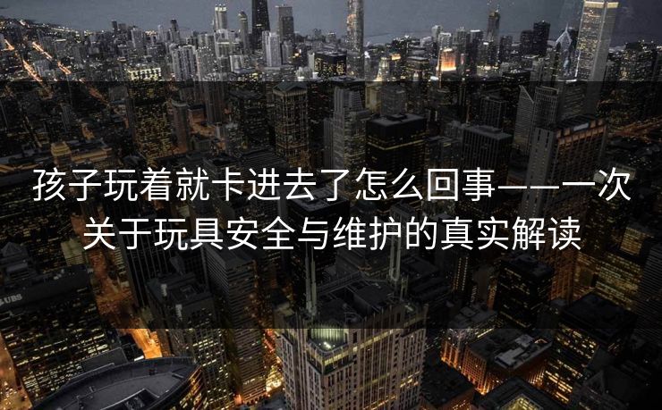 孩子玩着就卡进去了怎么回事——一次关于玩具安全与维护的真实解读