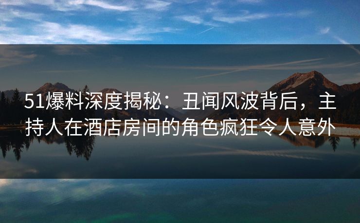 51爆料深度揭秘：丑闻风波背后，主持人在酒店房间的角色疯狂令人意外