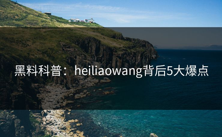 黑料科普：heiliaowang背后5大爆点