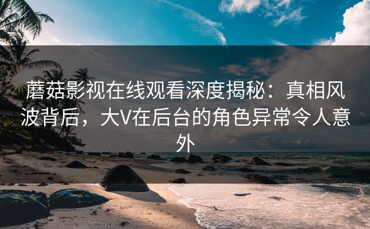 蘑菇影视在线观看深度揭秘：真相风波背后，大V在后台的角色异常令人意外