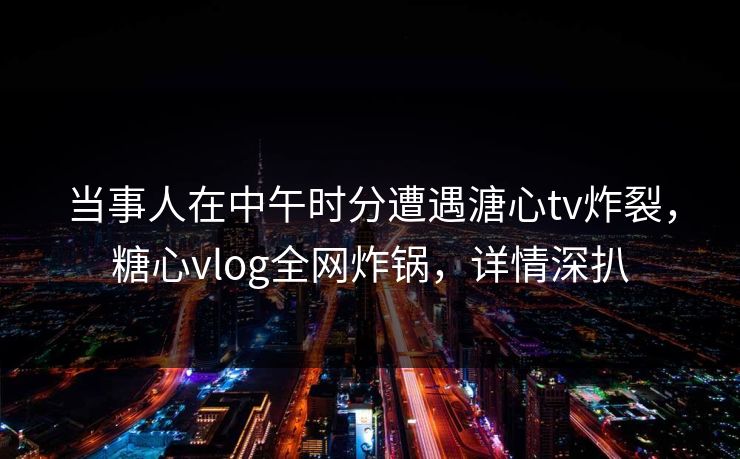 当事人在中午时分遭遇溏心tv炸裂，糖心vlog全网炸锅，详情深扒