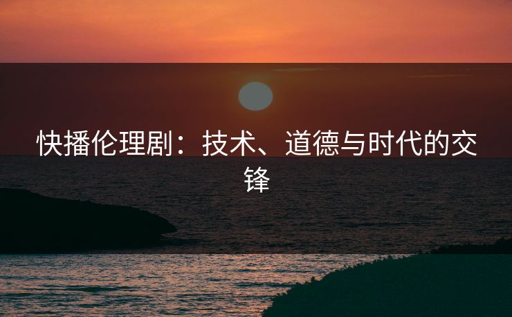 快播伦理剧:技术、道德与时代的交锋 快播伦理剧:技术、道德与时代的交锋
