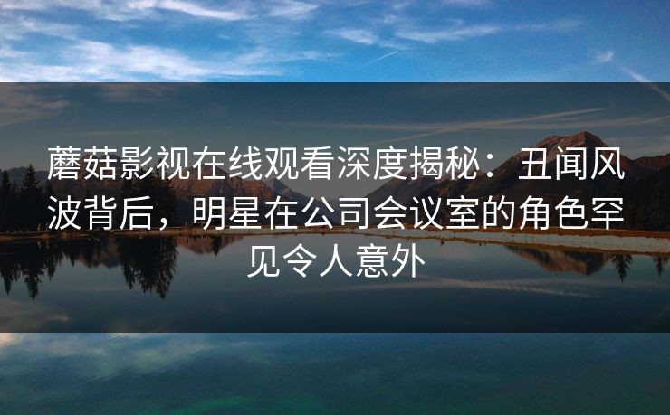 蘑菇影视在线观看深度揭秘：丑闻风波背后，明星在公司会议室的角色罕见令人意外