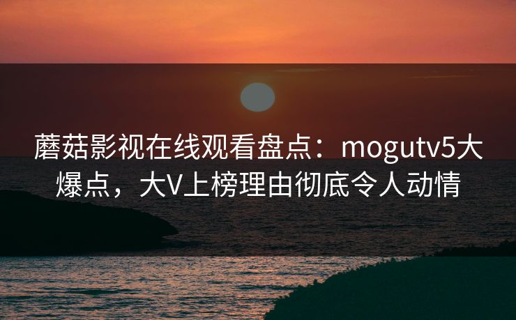 蘑菇影视在线观看盘点：mogutv5大爆点，大V上榜理由彻底令人动情