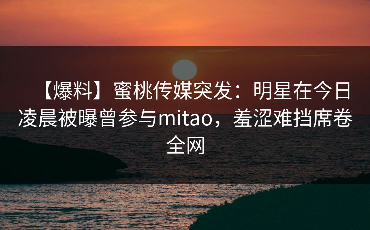 【爆料】蜜桃传媒突发：明星在今日凌晨被曝曾参与mitao，羞涩难挡席卷全网