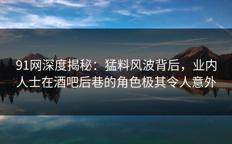 91网深度揭秘：猛料风波背后，业内人士在酒吧后巷的角色极其令人意外