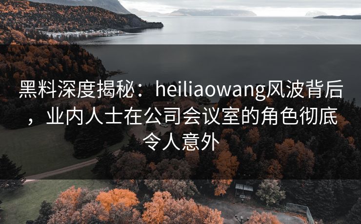 黑料深度揭秘:heiliaowang风波背后,业内人士在公司会议室的角色彻底令人意外 黑料深度揭秘:heiliaowang风波背后,业内人士在公司会议室的角色彻底令人意外